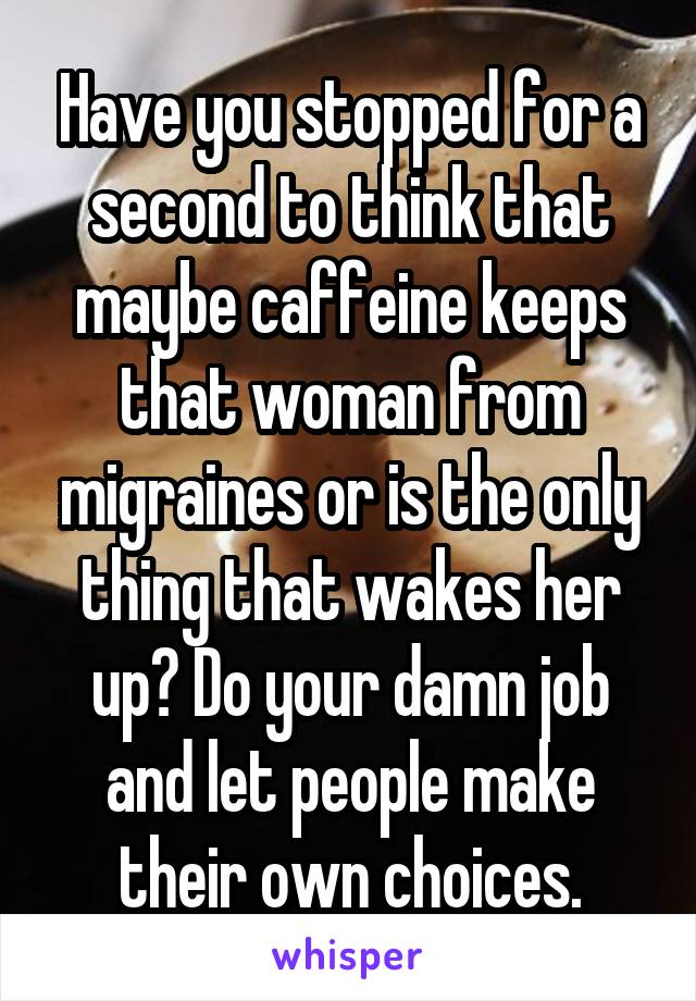 Have you stopped for a second to think that maybe caffeine keeps that woman from migraines or is the only thing that wakes her up? Do your damn job and let people make their own choices.