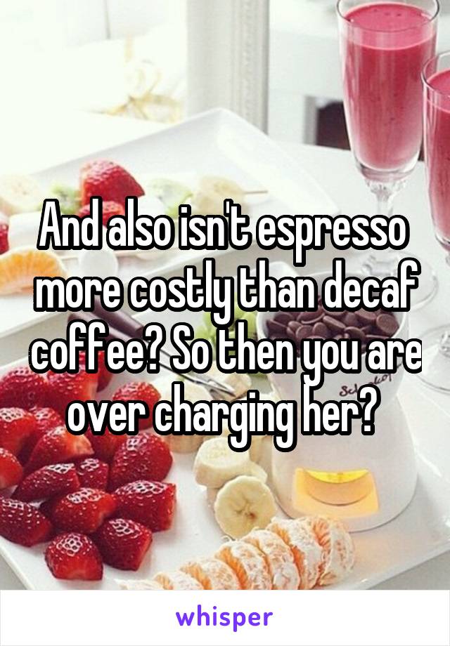 And also isn't espresso  more costly than decaf coffee? So then you are over charging her? 