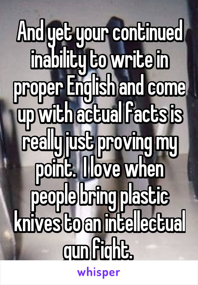 And yet your continued inability to write in proper English and come up with actual facts is really just proving my point.  I love when people bring plastic knives to an intellectual gun fight. 