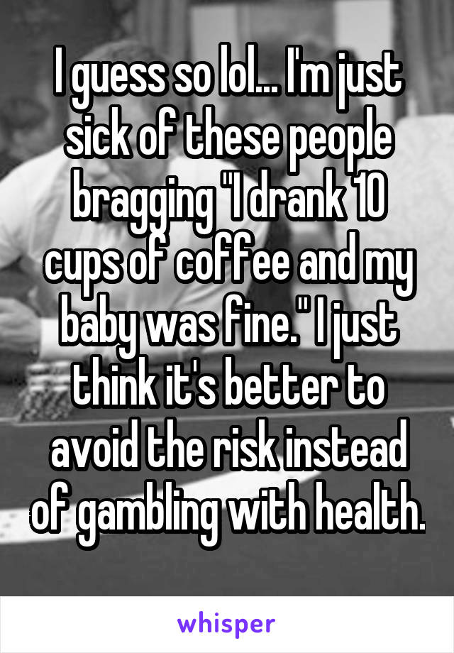 I guess so lol... I'm just sick of these people bragging "I drank 10 cups of coffee and my baby was fine." I just think it's better to avoid the risk instead of gambling with health. 