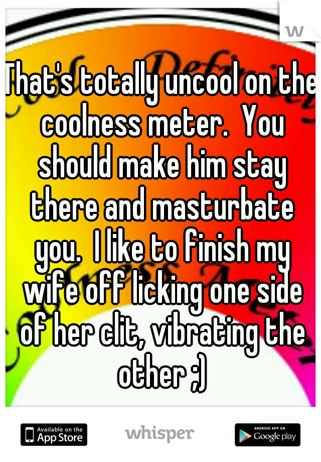 That's totally uncool on the coolness meter.  You should make him stay there and masturbate you.  I like to finish my wife off licking one side of her clit, vibrating the other ;)