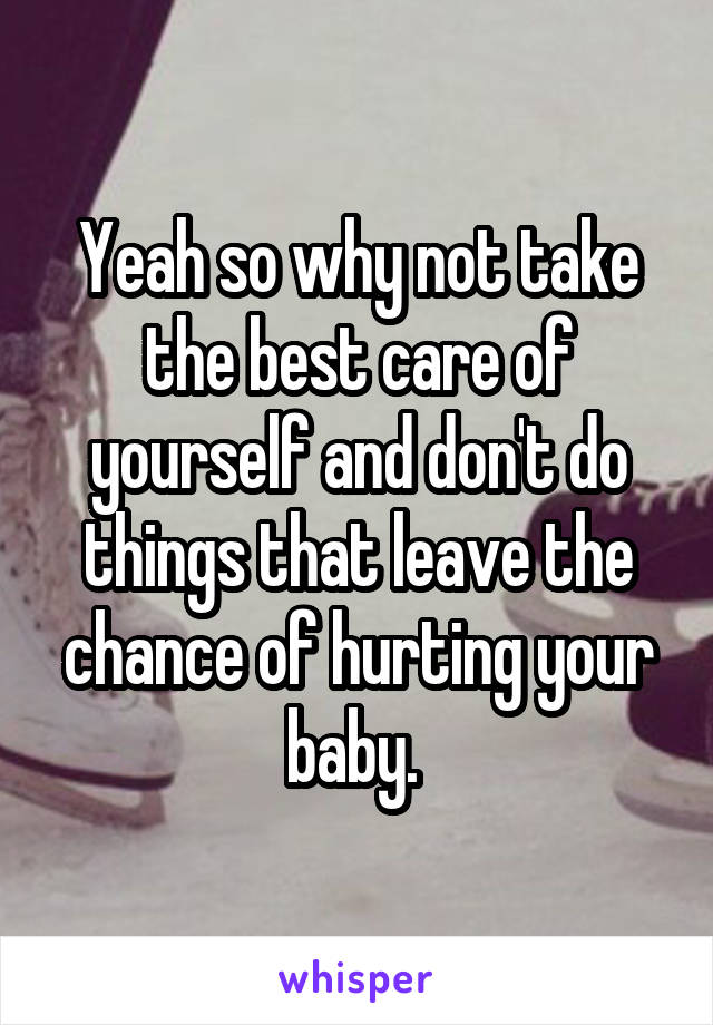 Yeah so why not take the best care of yourself and don't do things that leave the chance of hurting your baby. 