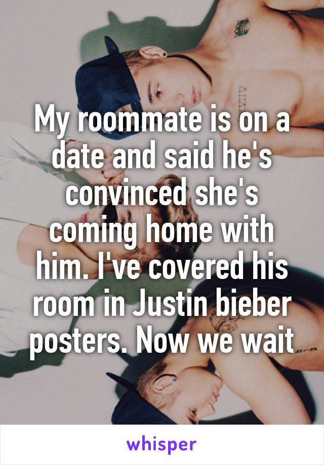 My roommate is on a date and said he's convinced she's coming home with him. I've covered his room in Justin bieber posters. Now we wait