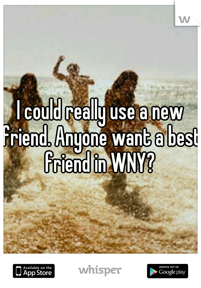 I could really use a new friend. Anyone want a best friend in WNY? 