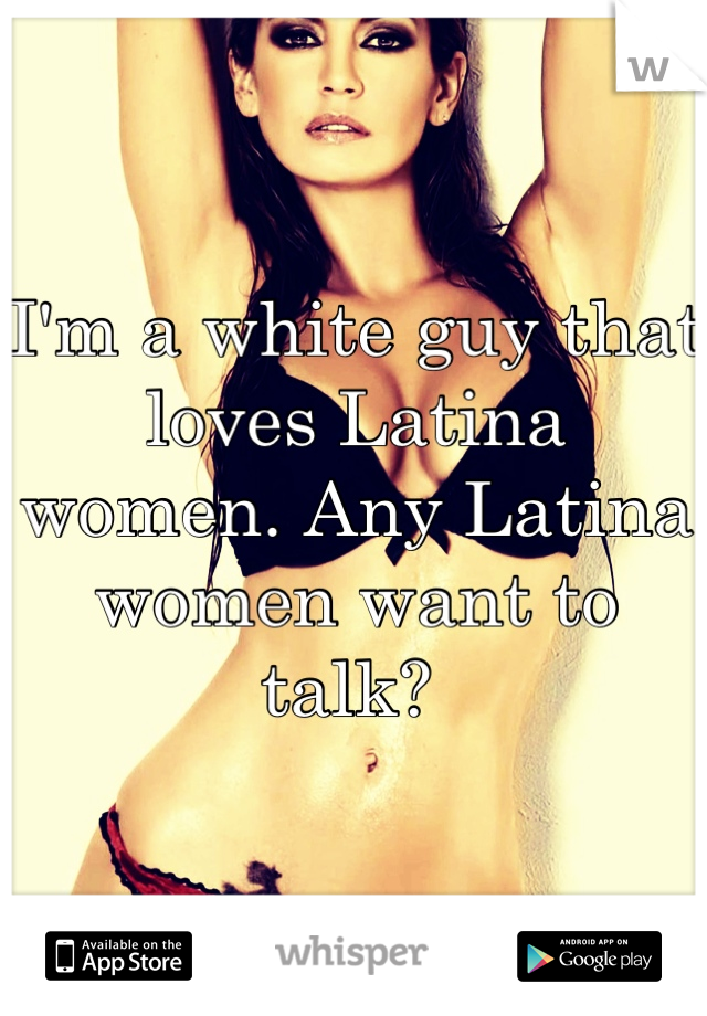 I'm a white guy that loves Latina women. Any Latina women want to talk? 