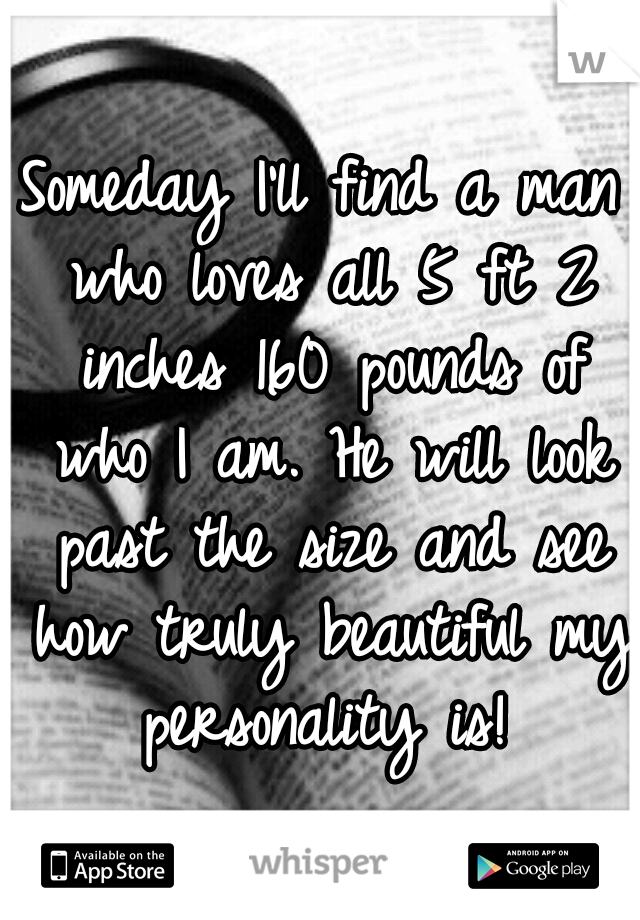 Someday I'll find a man who loves all 5 ft 2 inches 160 pounds of who I am. He will look past the size and see how truly beautiful my personality is!
