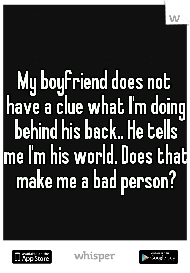 My boyfriend does not have a clue what I'm doing behind his back.. He tells me I'm his world. Does that make me a bad person?