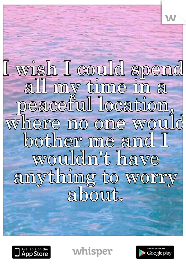 I wish I could spend all my time in a peaceful location, where no one would bother me and I wouldn't have anything to worry about.