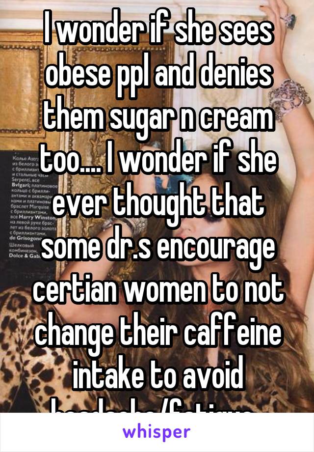 I wonder if she sees obese ppl and denies them sugar n cream too.... I wonder if she ever thought that some dr.s encourage certian women to not change their caffeine intake to avoid headache/fatigue  