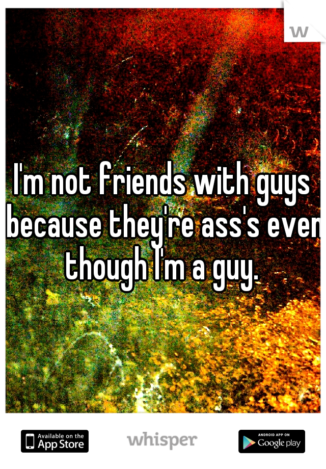 I'm not friends with guys because they're ass's even though I'm a guy. 