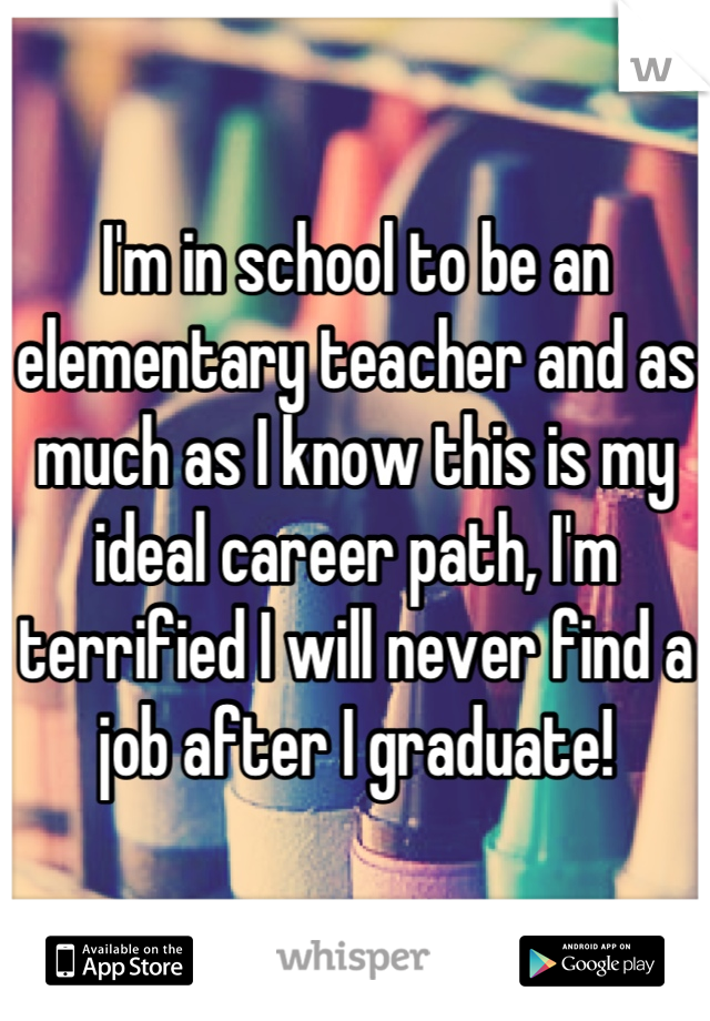 I'm in school to be an elementary teacher and as much as I know this is my ideal career path, I'm terrified I will never find a job after I graduate!