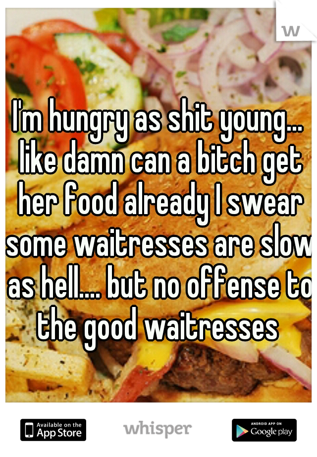 I'm hungry as shit young... like damn can a bitch get her food already I swear some waitresses are slow as hell.... but no offense to the good waitresses 