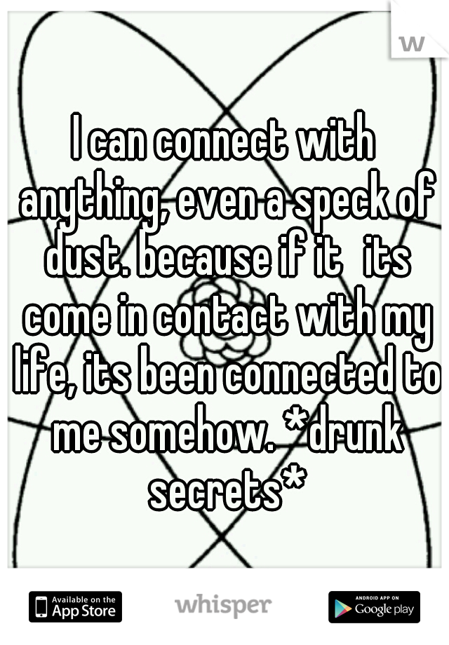 I can connect with anything, even a speck of dust. because if it
its come in contact with my life, its been connected to me somehow. *drunk secrets*