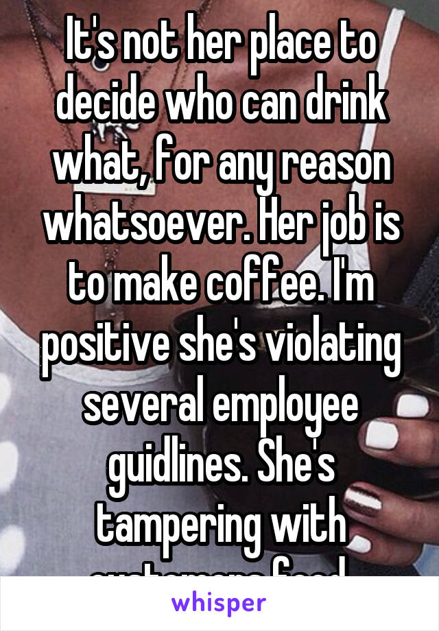 It's not her place to decide who can drink what, for any reason whatsoever. Her job is to make coffee. I'm positive she's violating several employee guidlines. She's tampering with customers food.