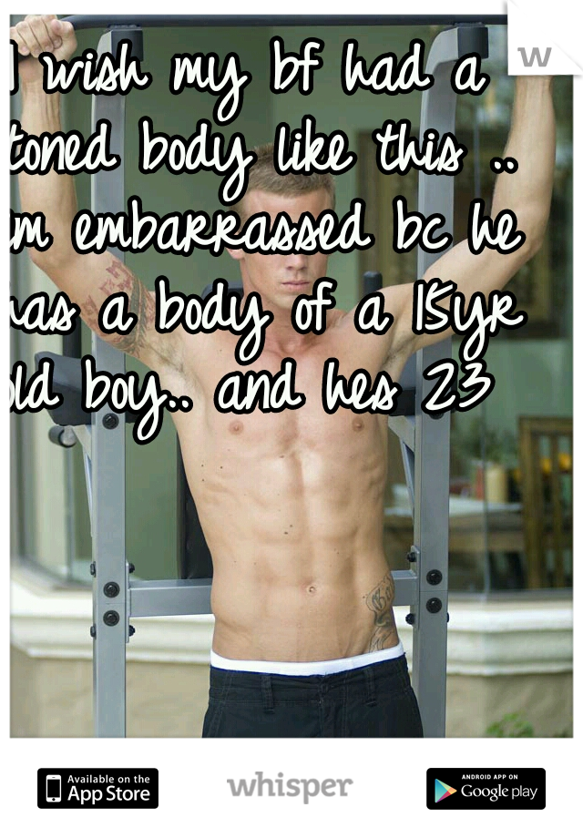 I wish my bf had a toned body like this .. im embarrassed bc he has a body of a 15yr old boy.. and hes 23 