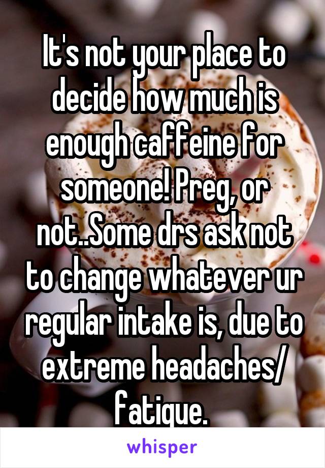 It's not your place to decide how much is enough caffeine for someone! Preg, or not..Some drs ask not to change whatever ur regular intake is, due to extreme headaches/ fatigue. 