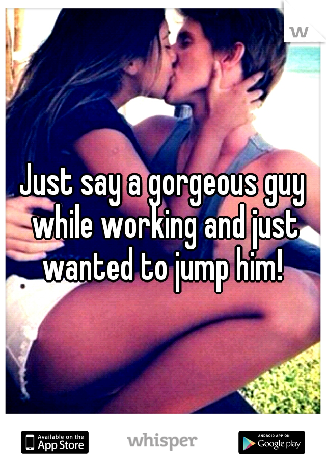 Just say a gorgeous guy while working and just wanted to jump him! 
