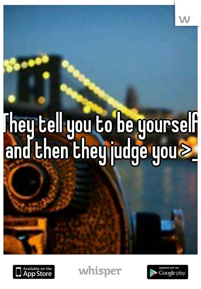They tell you to be yourself and then they judge you >_<