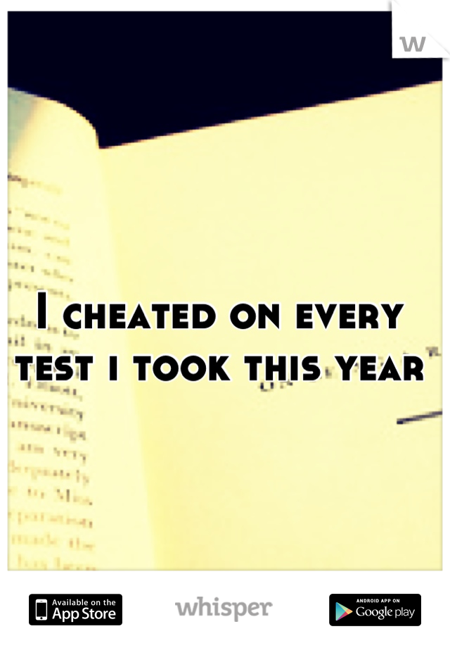 I cheated on every test i took this year