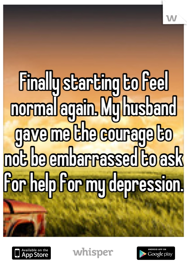Finally starting to feel normal again. My husband gave me the courage to not be embarrassed to ask for help for my depression. 
