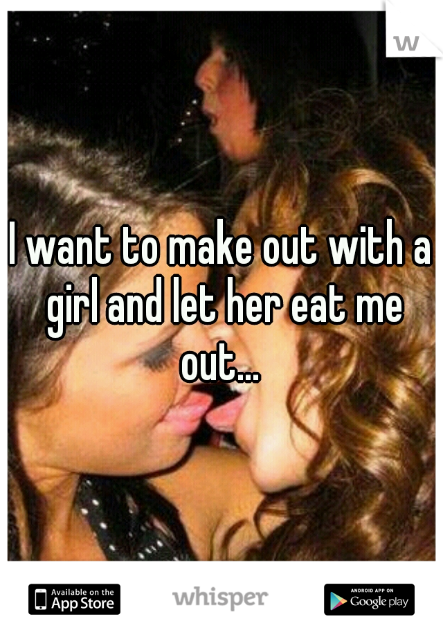 I want to make out with a girl and let her eat me out... 