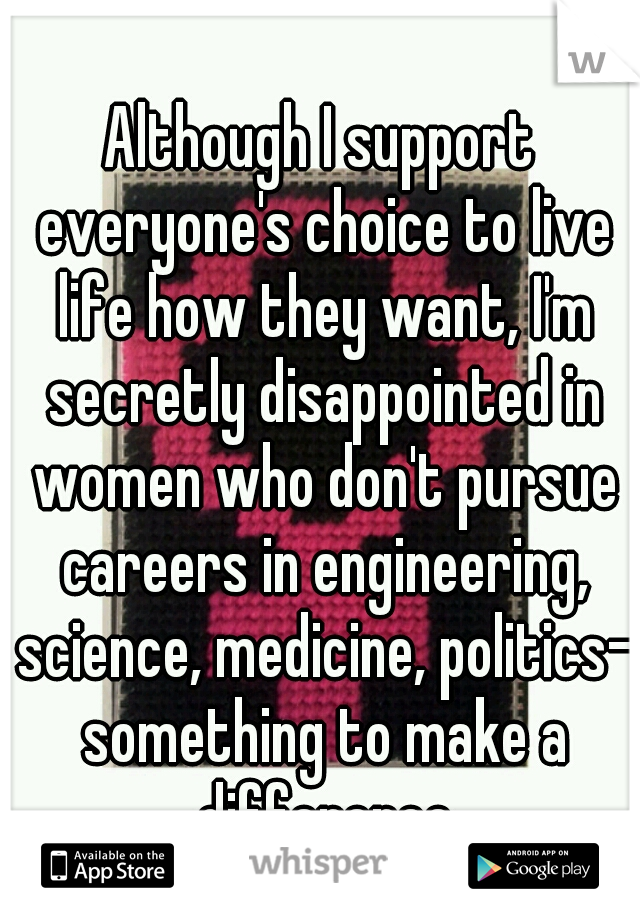 Although I support everyone's choice to live life how they want, I'm secretly disappointed in women who don't pursue careers in engineering, science, medicine, politics- something to make a difference