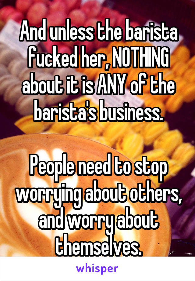 And unless the barista fucked her, NOTHING about it is ANY of the barista's business.

People need to stop worrying about others, and worry about themselves.