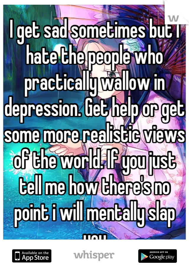 I get sad sometimes but I hate the people who practically wallow in depression. Get help or get some more realistic views of the world. If you just tell me how there's no point i will mentally slap you