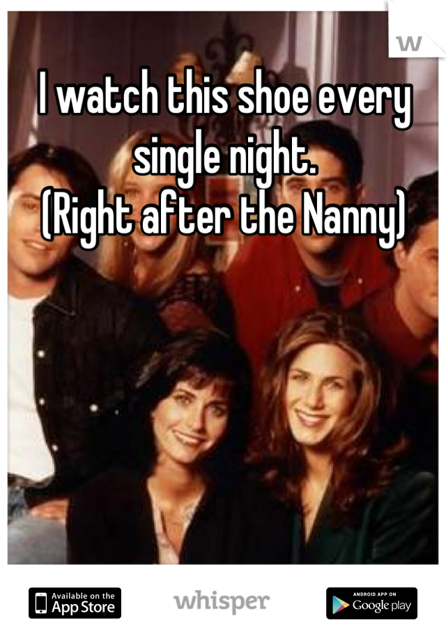 I watch this shoe every single night. 
(Right after the Nanny)