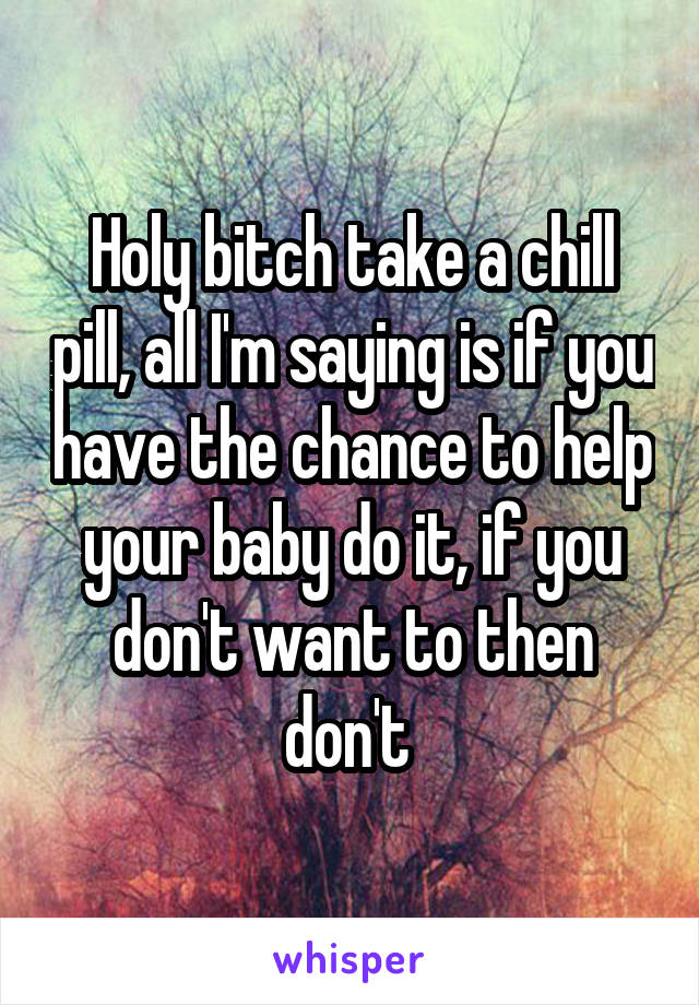 Holy bitch take a chill pill, all I'm saying is if you have the chance to help your baby do it, if you don't want to then don't 