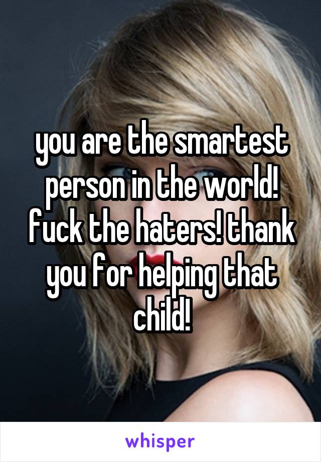 you are the smartest person in the world! fuck the haters! thank you for helping that child!