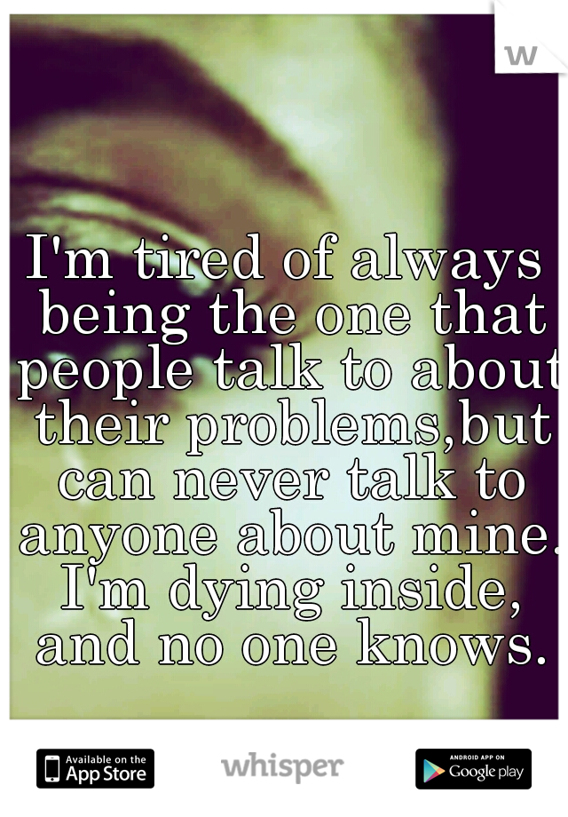I'm tired of always being the one that people talk to about their problems,but can never talk to anyone about mine. I'm dying inside, and no one knows.