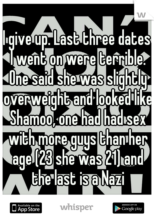 I give up. Last three dates I went on were terrible. One said she was slightly overweight and looked like Shamoo, one had had sex with more guys than her age (23 she was 21) and the last is a Nazi