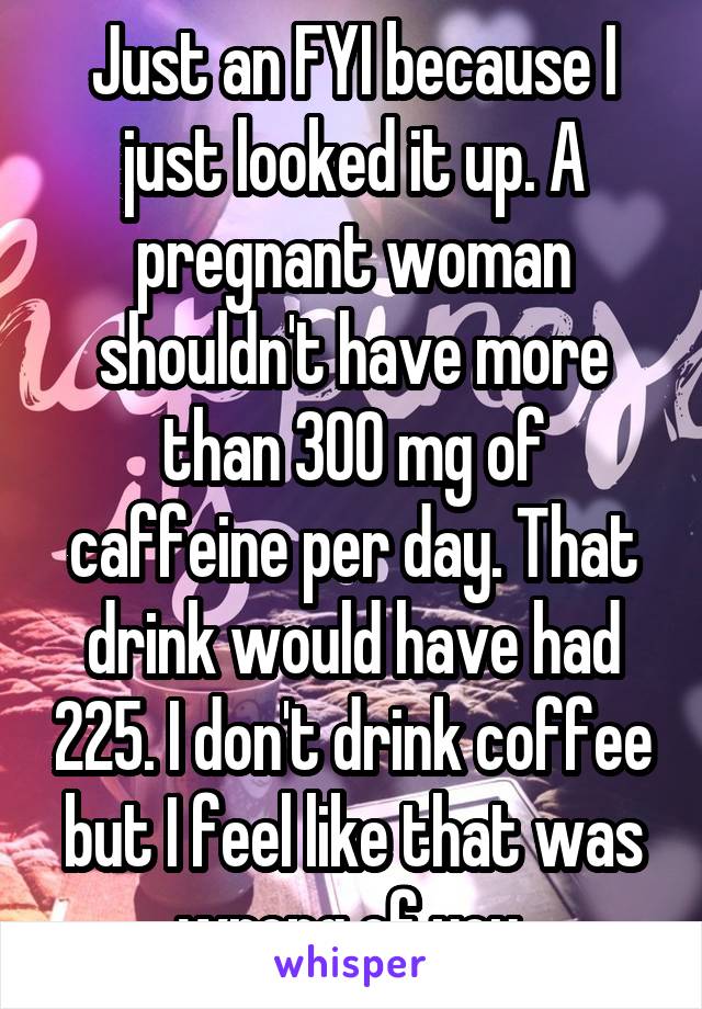 Just an FYI because I just looked it up. A pregnant woman shouldn't have more than 300 mg of caffeine per day. That drink would have had 225. I don't drink coffee but I feel like that was wrong of you.