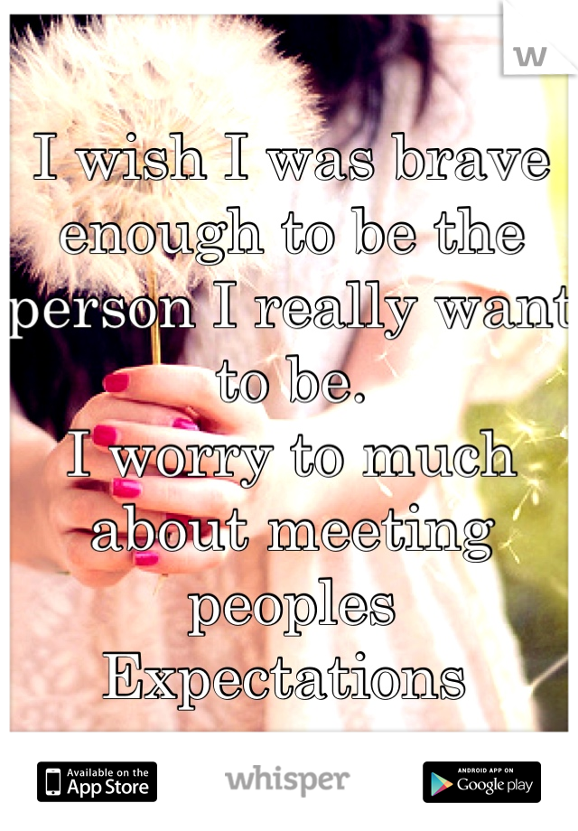 I wish I was brave enough to be the person I really want to be.
I worry to much about meeting peoples
Expectations 