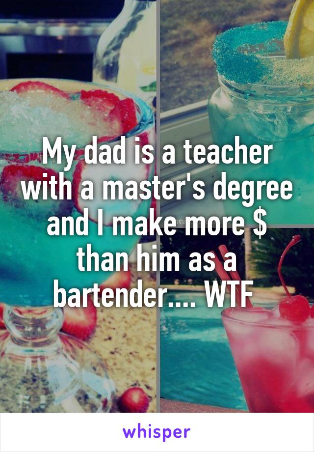 My dad is a teacher with a master's degree and I make more $ than him as a bartender.... WTF 