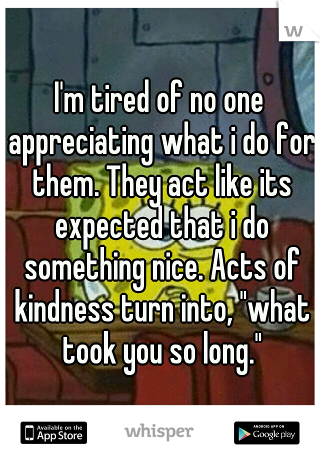 I'm tired of no one appreciating what i do for them. They act like its expected that i do something nice. Acts of kindness turn into, "what took you so long."