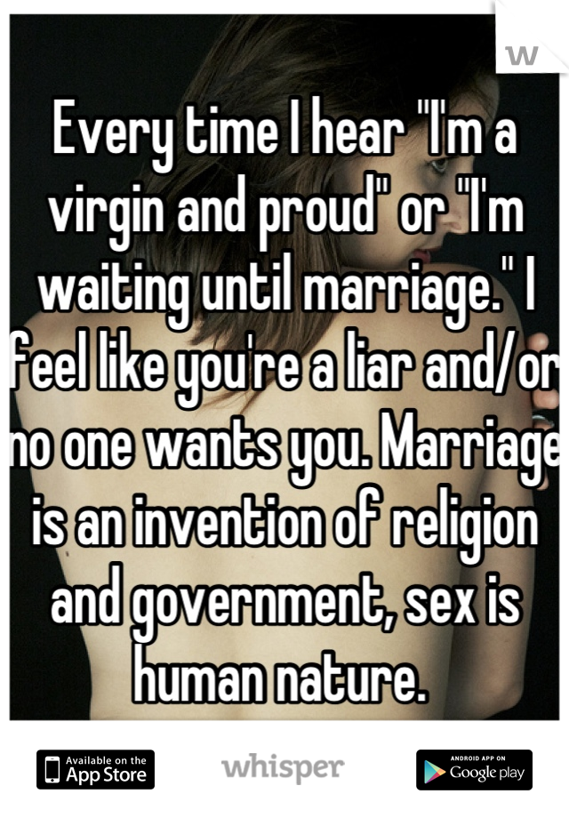 Every time I hear "I'm a virgin and proud" or "I'm waiting until marriage." I feel like you're a liar and/or no one wants you. Marriage is an invention of religion and government, sex is human nature. 
