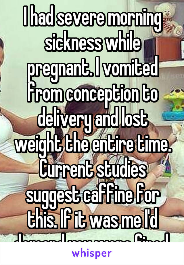 I had severe morning sickness while pregnant. I vomited from conception to delivery and lost weight the entire time. Current studies suggest caffine for this. If it was me I'd demand you were fired.