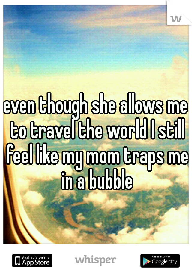 even though she allows me to travel the world I still feel like my mom traps me in a bubble