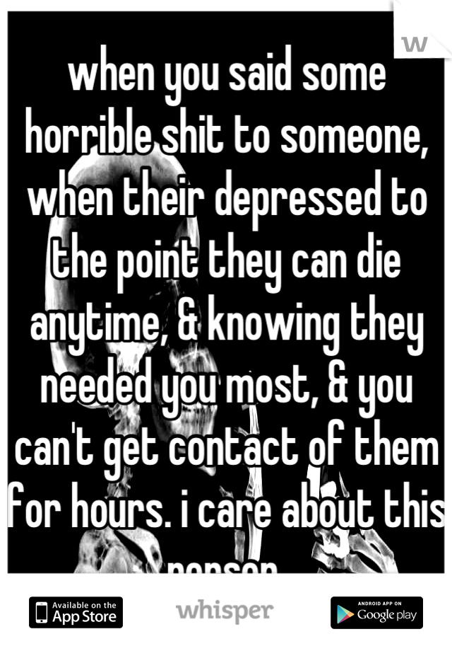 when you said some horrible shit to someone, when their depressed to the point they can die anytime, & knowing they needed you most, & you can't get contact of them for hours. i care about this person 