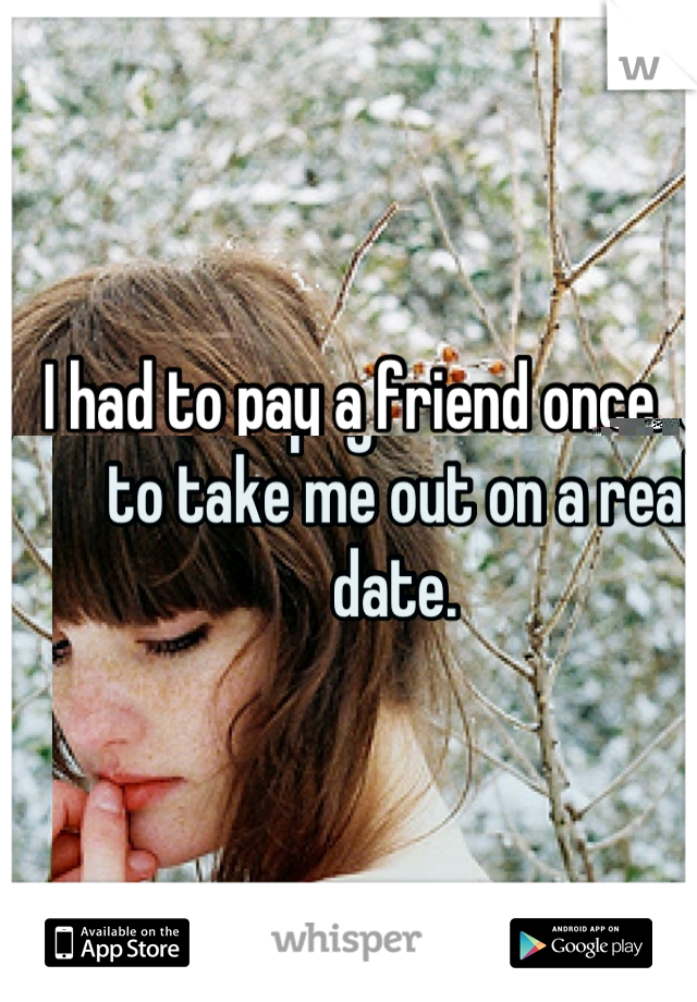 I had to pay a friend once to take me out on a real date. 