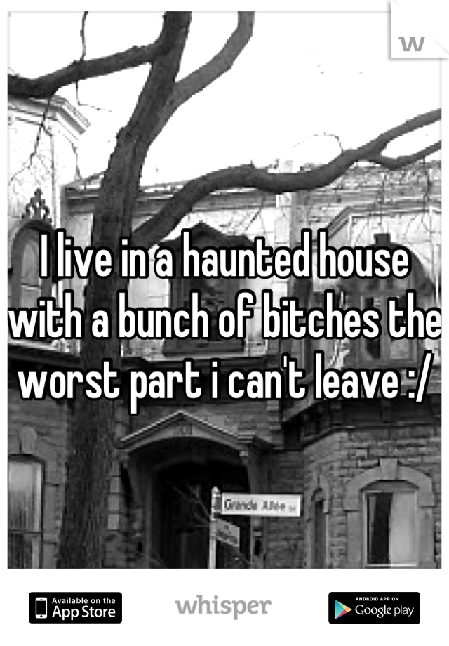I live in a haunted house with a bunch of bitches the worst part i can't leave :/