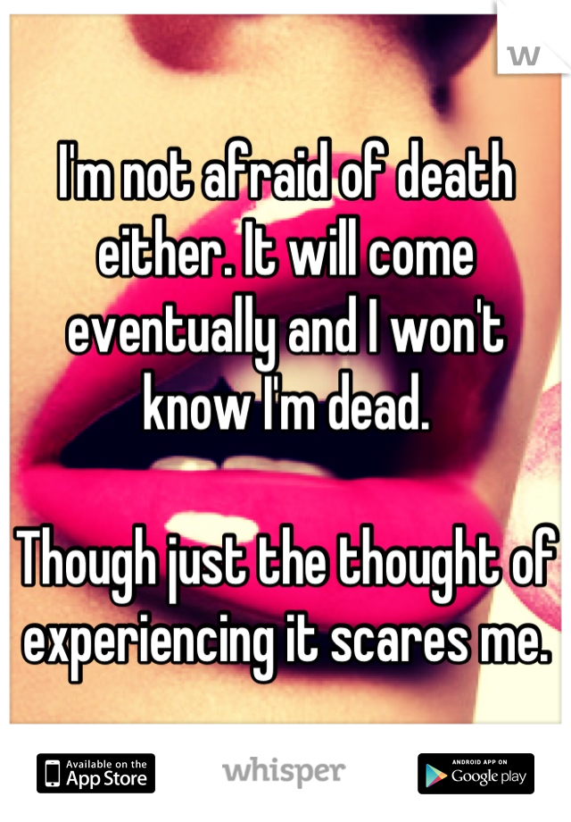 I'm not afraid of death either. It will come eventually and I won't know I'm dead. 

Though just the thought of experiencing it scares me.