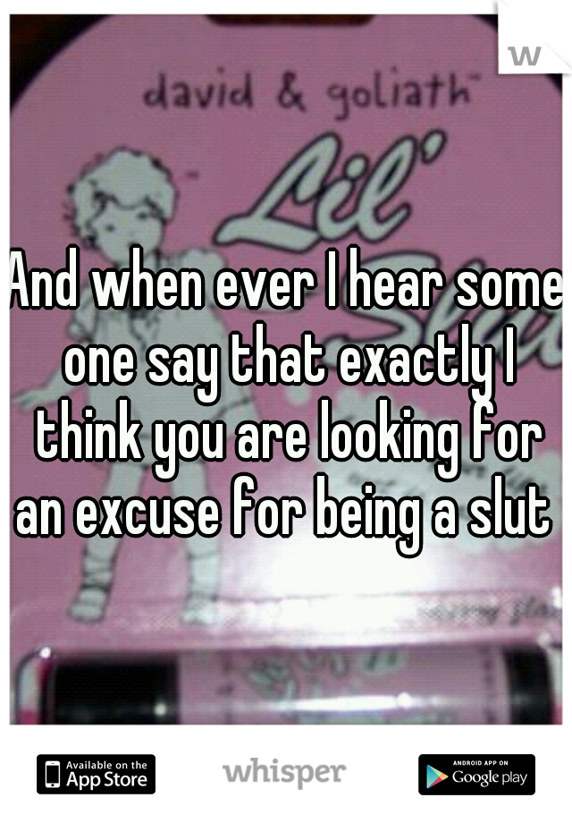 And when ever I hear some one say that exactly I think you are looking for an excuse for being a slut 