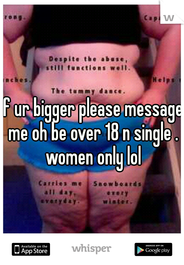 if ur bigger please message me oh be over 18 n single . women only lol