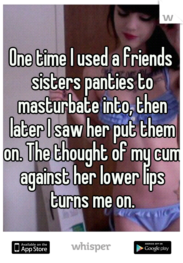 One time I used a friends sisters panties to masturbate into, then later I saw her put them on. The thought of my cum against her lower lips turns me on.