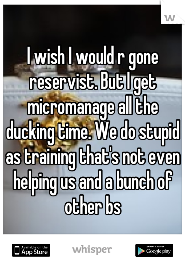 I wish I would r gone reservist. But I get micromanage all the ducking time. We do stupid as training that's not even helping us and a bunch of other bs