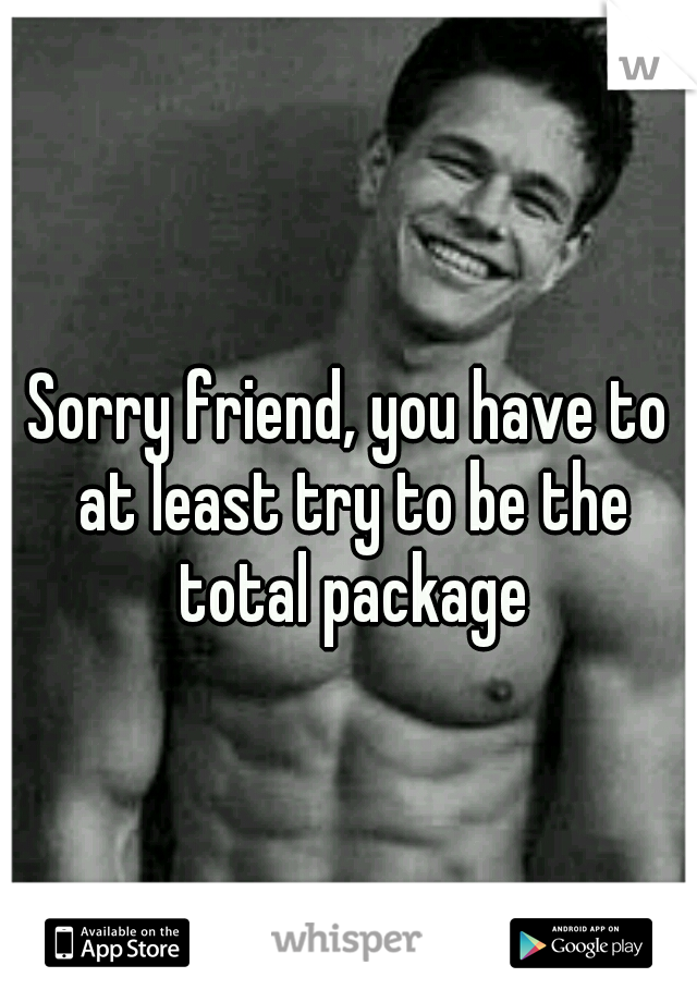 Sorry friend, you have to at least try to be the total package