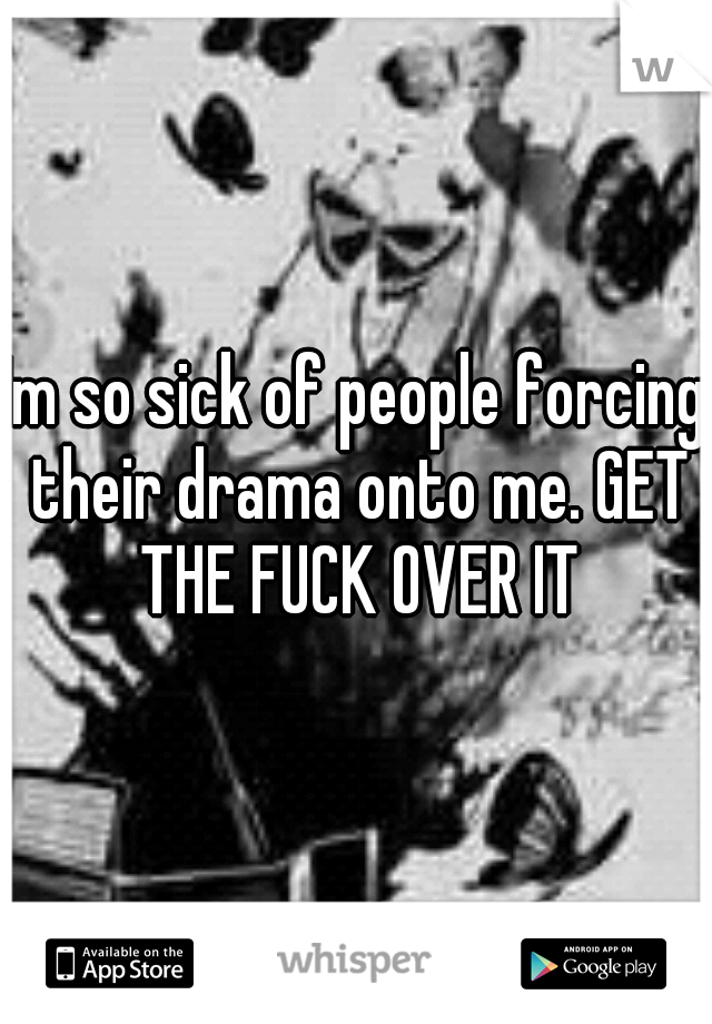 Im so sick of people forcing their drama onto me. GET THE FUCK OVER IT